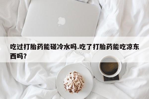 米非司酮在线下单吃过打胎药能碰冷水吗.吃了打胎药能吃凉东西吗？