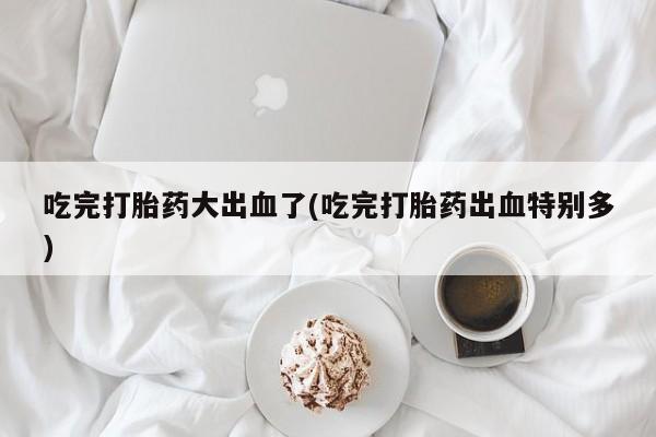 米非司酮在线下单吃完打胎药大出血了(吃完打胎药出血特别多)