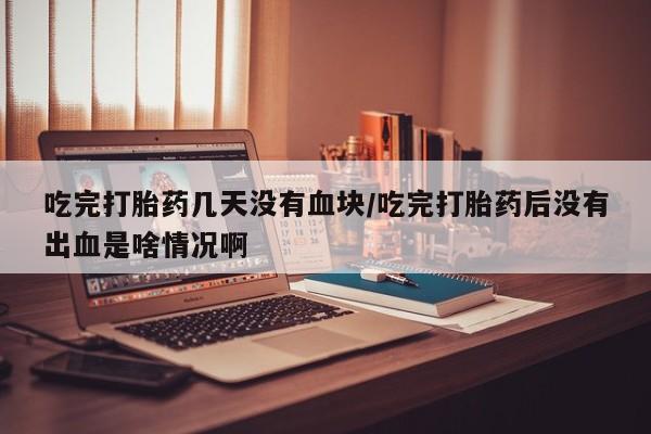 米非司酮在线下单吃完打胎药几天没有血块/吃完打胎药后没有出血是啥情况啊
