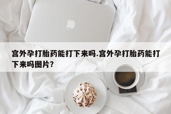 米非司酮在线下单宫外孕打胎药能打下来吗.宫外孕打胎药能打下来吗图片？