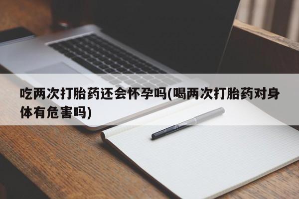 米非司酮在线下单吃两次打胎药还会怀孕吗(喝两次打胎药对身体有危害吗)