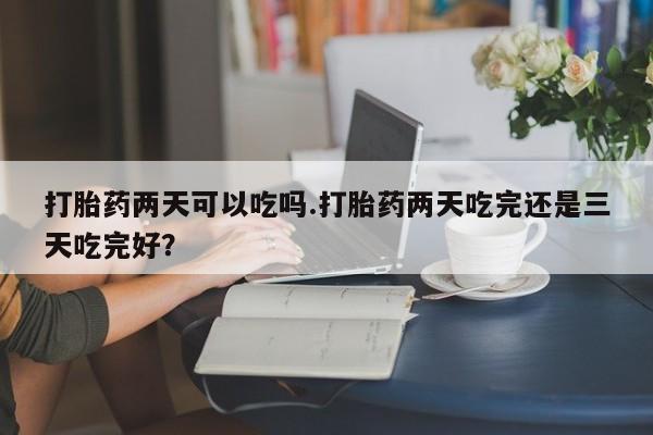 米非司酮在线下单打胎药两天可以吃吗.打胎药两天吃完还是三天吃完好？
