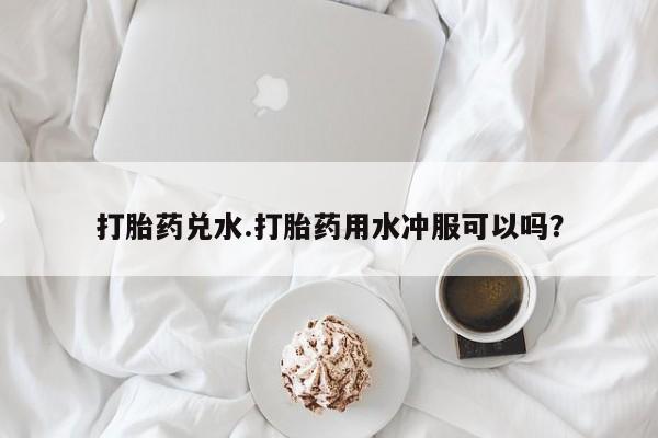米非司酮在线下单打胎药兑水.打胎药用水冲服可以吗？