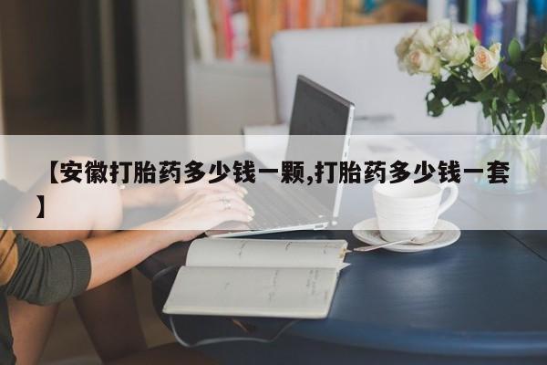 米非司酮在线下单【安徽打胎药多少钱一颗,打胎药多少钱一套】