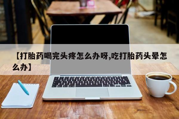 米非司酮在线下单【打胎药喝完头疼怎么办呀,吃打胎药头晕怎么办】