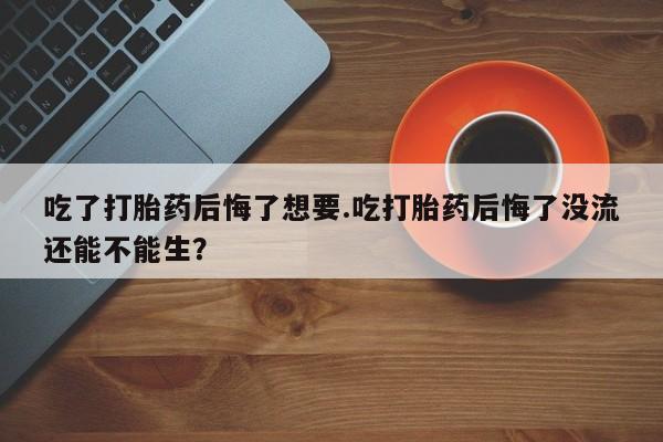 米非司酮在线下单吃了打胎药后悔了想要.吃打胎药后悔了没流还能不能生？
