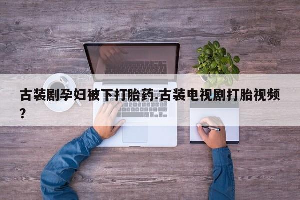米非司酮在线下单古装剧孕妇被下打胎药.古装电视剧打胎视频？