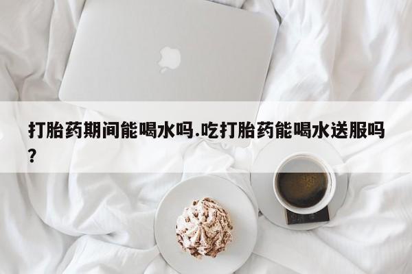 米非司酮在线下单打胎药期间能喝水吗.吃打胎药能喝水送服吗？