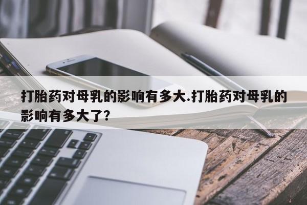 米非司酮在线下单打胎药对母乳的影响有多大.打胎药对母乳的影响有多大了？