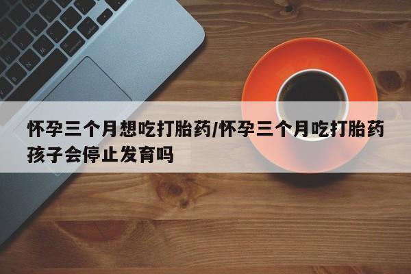 米非司酮在线下单怀孕三个月想吃打胎药/怀孕三个月吃打胎药孩子会停止发育吗