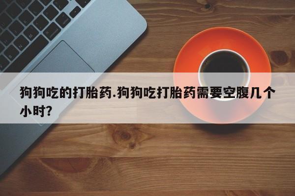 米非司酮在线下单狗狗吃的打胎药.狗狗吃打胎药需要空腹几个小时？