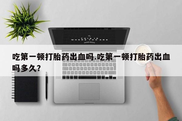 米非司酮在线下单吃第一顿打胎药出血吗.吃第一顿打胎药出血吗多久？