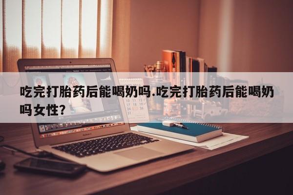 米非司酮在线下单吃完打胎药后能喝奶吗.吃完打胎药后能喝奶吗女性？