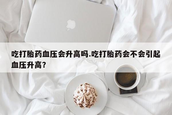 米非司酮在线下单吃打胎药血压会升高吗.吃打胎药会不会引起血压升高？