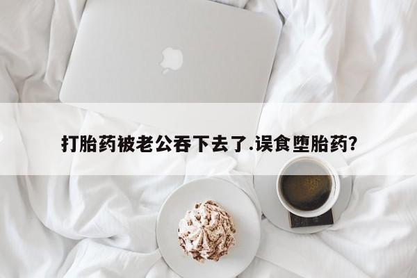米非司酮在线下单打胎药被老公吞下去了.误食堕胎药？