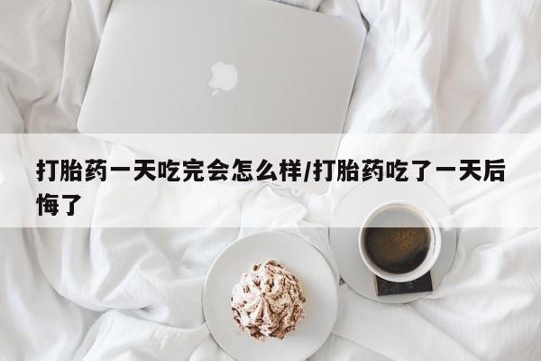 米非司酮在线下单打胎药一天吃完会怎么样/打胎药吃了一天后悔了