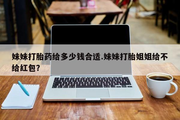 米非司酮在线下单妹妹打胎药给多少钱合适.妹妹打胎姐姐给不给红包？