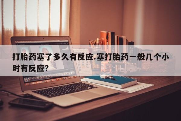 米非司酮在线下单打胎药塞了多久有反应.塞打胎药一般几个小时有反应？