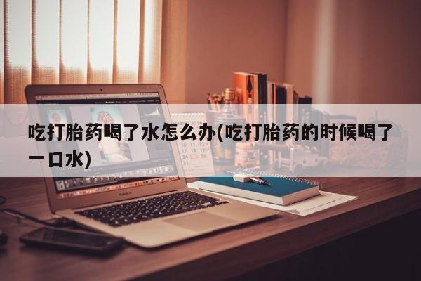 米非司酮在线下单吃打胎药喝了水怎么办(吃打胎药的时候喝了一口水)