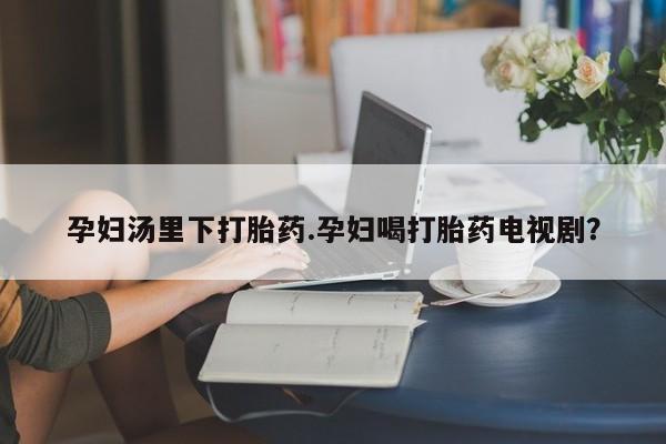 米非司酮在线下单孕妇汤里下打胎药.孕妇喝打胎药电视剧？