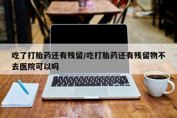 米非司酮在线下单吃了打胎药还有残留/吃打胎药还有残留物不去医院可以吗