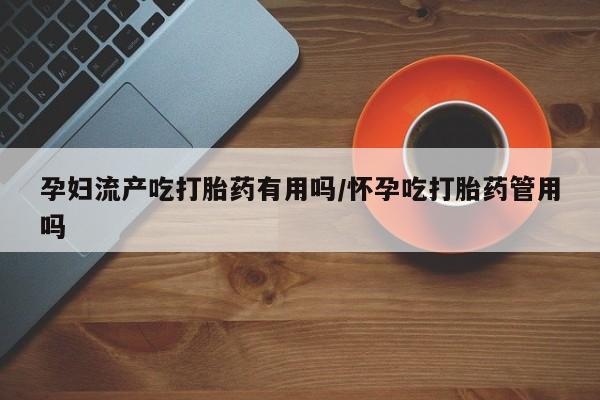 米非司酮在线下单孕妇流产吃打胎药有用吗/怀孕吃打胎药管用吗