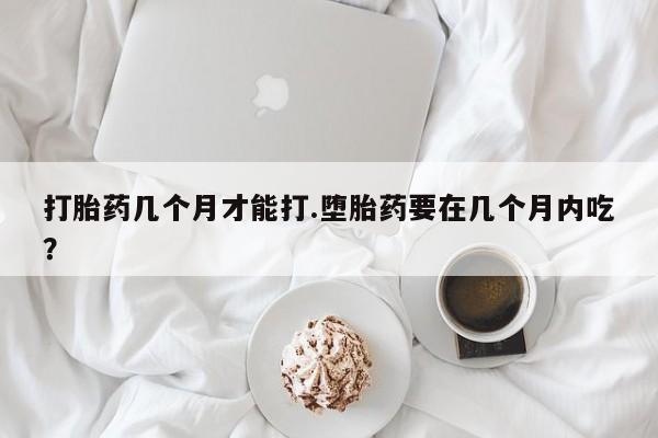 米非司酮在线下单打胎药几个月才能打.堕胎药要在几个月内吃？