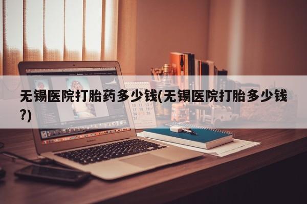 米非司酮在线下单无锡医院打胎药多少钱(无锡医院打胎多少钱?)