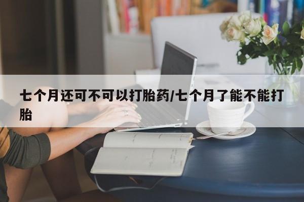 米非司酮在线下单七个月还可不可以打胎药/七个月了能不能打胎