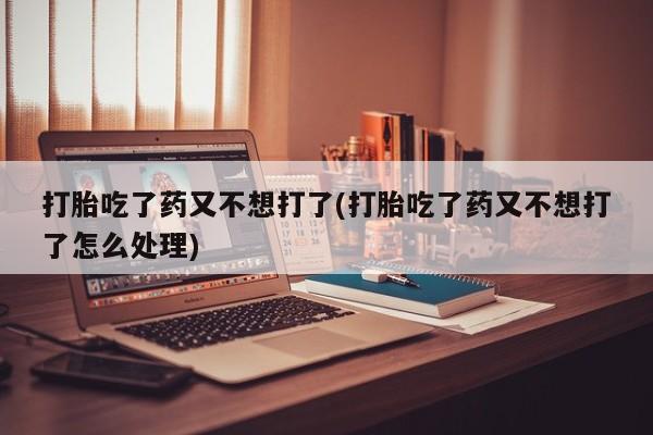 米非司酮在线下单打胎吃了药又不想打了(打胎吃了药又不想打了怎么处理)