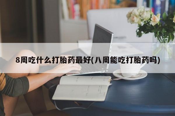 米非司酮在线下单8周吃什么打胎药最好(八周能吃打胎药吗)