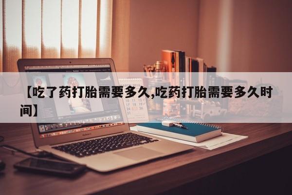 米非司酮在线下单【吃了药打胎需要多久,吃药打胎需要多久时间】