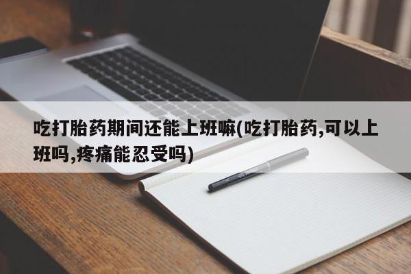 米非司酮在线下单吃打胎药期间还能上班嘛(吃打胎药,可以上班吗,疼痛能忍受吗)