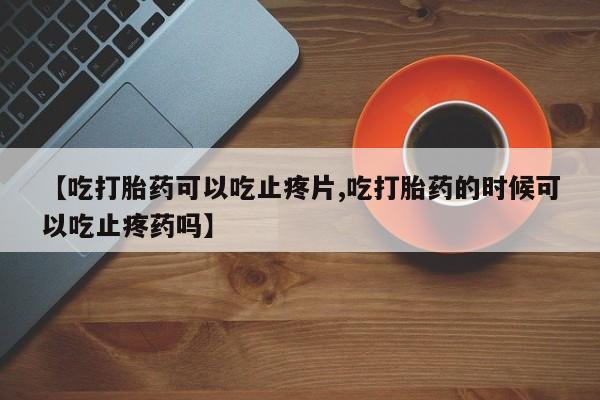 米非司酮在线下单【吃打胎药可以吃止疼片,吃打胎药的时候可以吃止疼药吗】