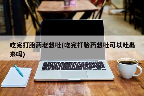 米非司酮在线下单吃完打胎药老想吐(吃完打胎药想吐可以吐出来吗)