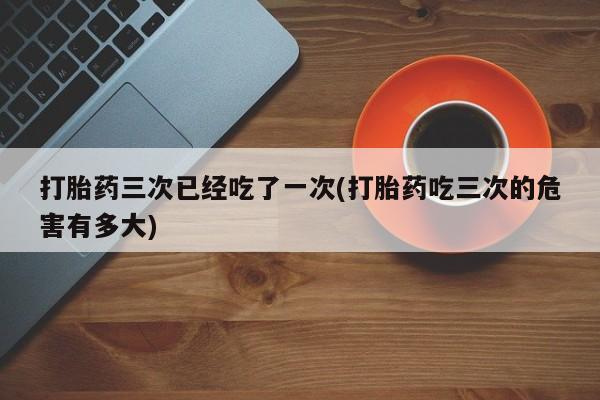 米非司酮在线下单打胎药三次已经吃了一次(打胎药吃三次的危害有多大)