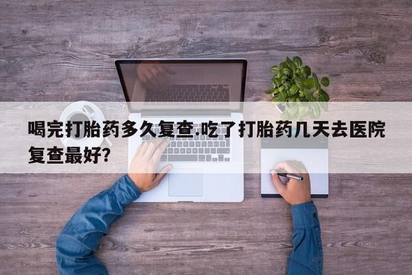 米非司酮在线下单喝完打胎药多久复查.吃了打胎药几天去医院复查最好？
