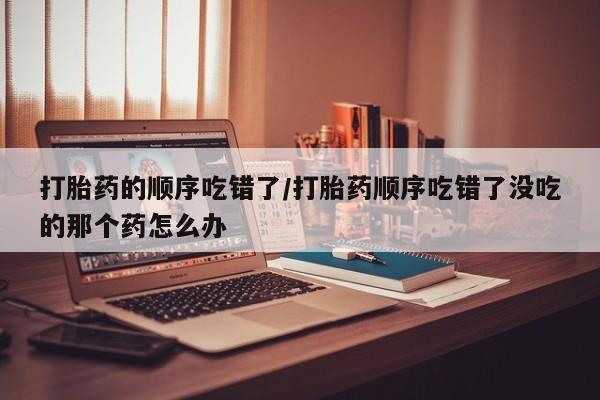 米非司酮在线下单打胎药的顺序吃错了/打胎药顺序吃错了没吃的那个药怎么办