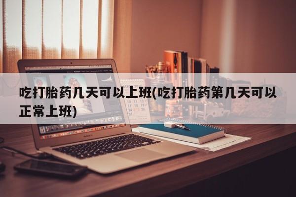 米非司酮在线下单吃打胎药几天可以上班(吃打胎药第几天可以正常上班)
