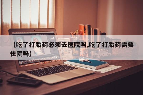 米非司酮在线下单【吃了打胎药必须去医院吗,吃了打胎药需要住院吗】