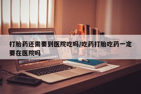 米非司酮在线下单打胎药还需要到医院吃吗/吃药打胎吃药一定要在医院吗