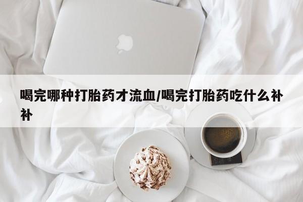 米非司酮在线下单喝完哪种打胎药才流血/喝完打胎药吃什么补补