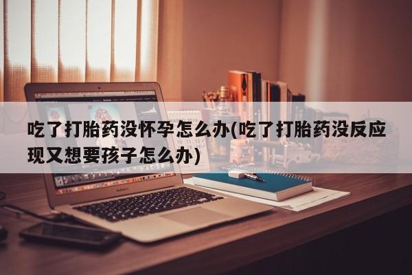 米非司酮在线下单吃了打胎药没怀孕怎么办(吃了打胎药没反应现又想要孩子怎么办)