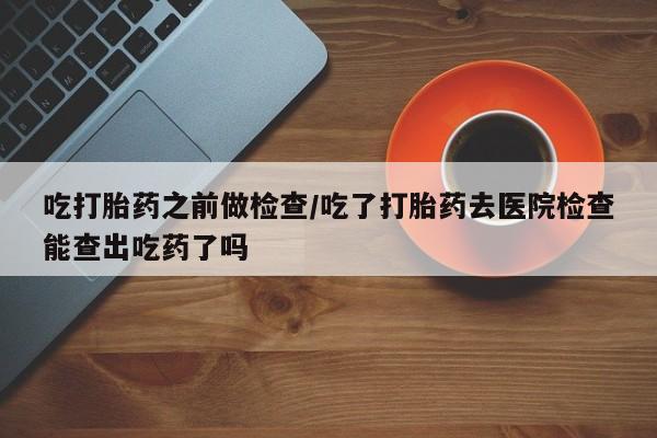 米非司酮在线下单吃打胎药之前做检查/吃了打胎药去医院检查能查出吃药了吗