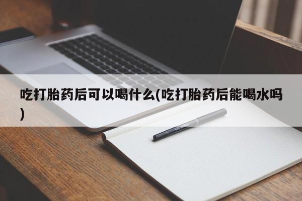 米非司酮在线下单吃打胎药后可以喝什么(吃打胎药后能喝水吗)