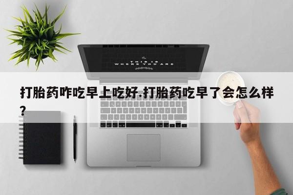米非司酮在线下单打胎药咋吃早上吃好.打胎药吃早了会怎么样？