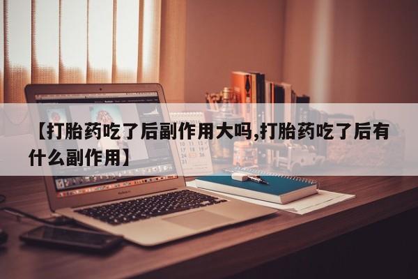 米非司酮在线下单【打胎药吃了后副作用大吗,打胎药吃了后有什么副作用】