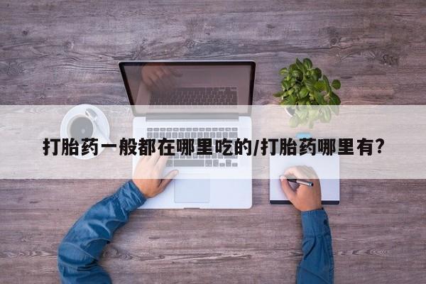 米非司酮在线下单打胎药一般都在哪里吃的/打胎药哪里有?