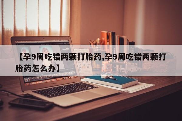 米非司酮在线下单【孕9周吃错两颗打胎药,孕9周吃错两颗打胎药怎么办】