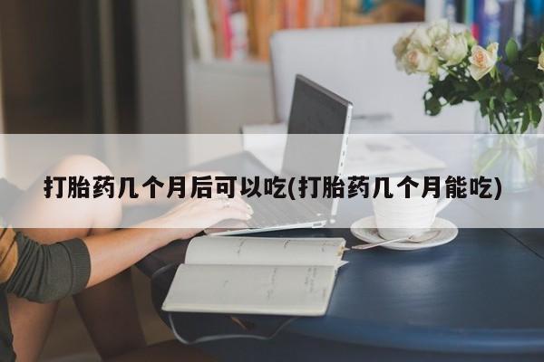 米非司酮在线下单打胎药几个月后可以吃(打胎药几个月能吃)